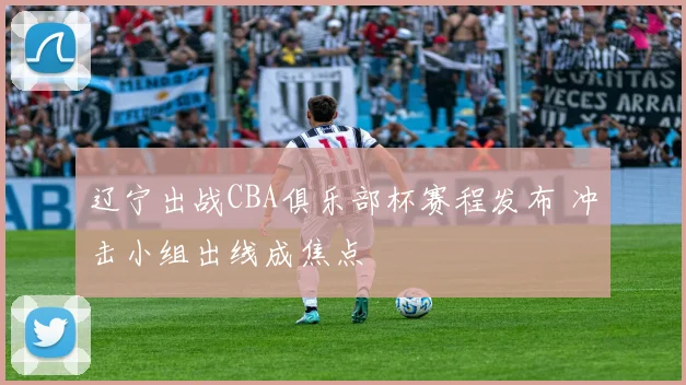辽宁出战CBA俱乐部杯赛程发布 冲击小组出线成焦点