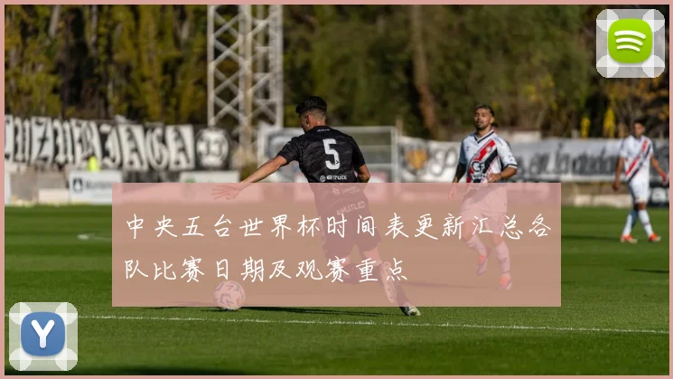 中央五台世界杯时间表更新汇总各队比赛日期及观赛重点