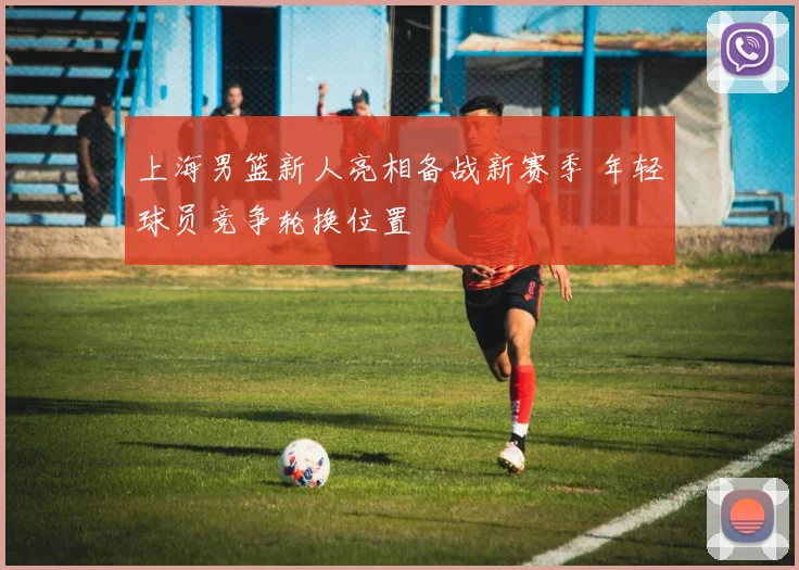 上海男篮新人亮相备战新赛季 年轻球员竞争轮换位置