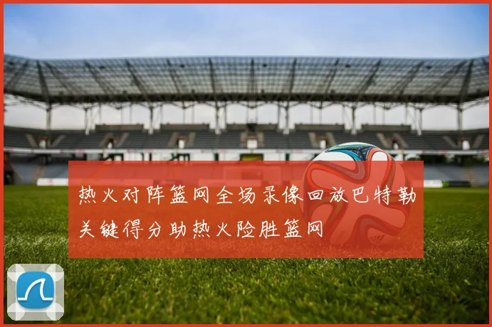 热火对阵篮网全场录像回放巴特勒关键得分助热火险胜篮网