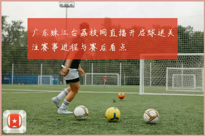广东珠江台荔枝网直播开启球迷关注赛事进程与赛后看点