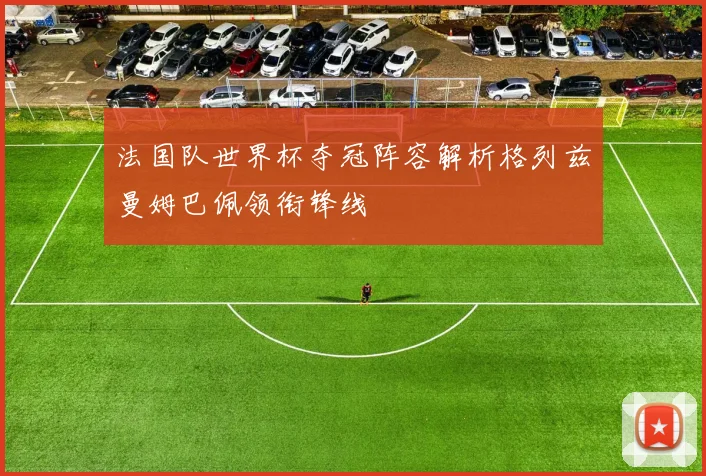 法国队世界杯夺冠阵容解析格列兹曼姆巴佩领衔锋线