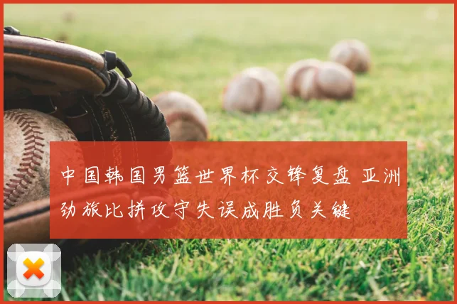 中国韩国男篮世界杯交锋复盘 亚洲劲旅比拼攻守失误成胜负关键