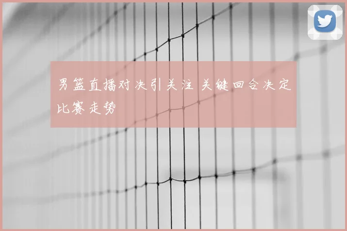 男篮直播对决引关注 关键回合决定比赛走势