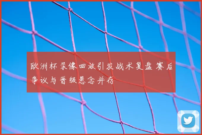 欧洲杯录像回放引发战术复盘 赛后争议与晋级悬念并存