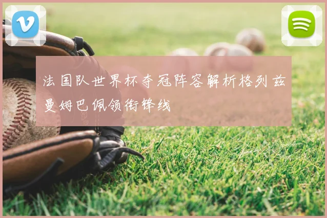 法国队世界杯夺冠阵容解析格列兹曼姆巴佩领衔锋线