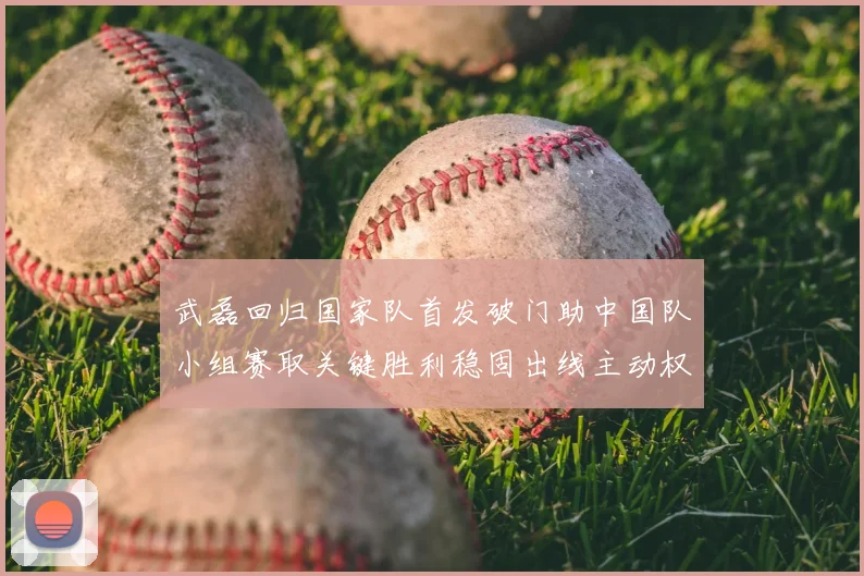 武磊回归国家队首发破门助中国队小组赛取关键胜利稳固出线主动权