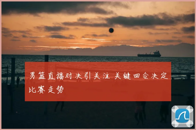 男篮直播对决引关注 关键回合决定比赛走势