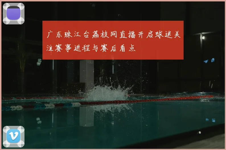 广东珠江台荔枝网直播开启球迷关注赛事进程与赛后看点