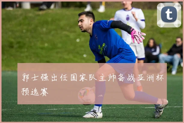 郭士强出任国家队主帅备战亚洲杯预选赛