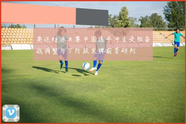 奥运蛙泳决赛中国选手冲金受阻备战调整与下阶段奖牌前景研判