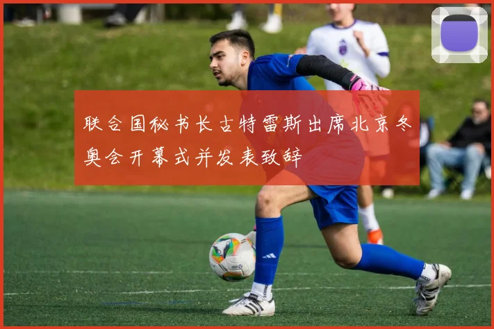 联合国秘书长古特雷斯出席北京冬奥会开幕式并发表致辞