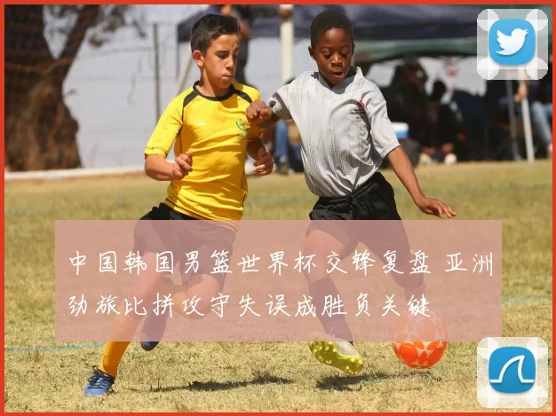 中国韩国男篮世界杯交锋复盘 亚洲劲旅比拼攻守失误成胜负关键