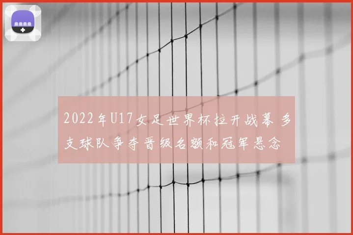 2022年U17女足世界杯拉开战幕 多支球队争夺晋级名额和冠军悬念