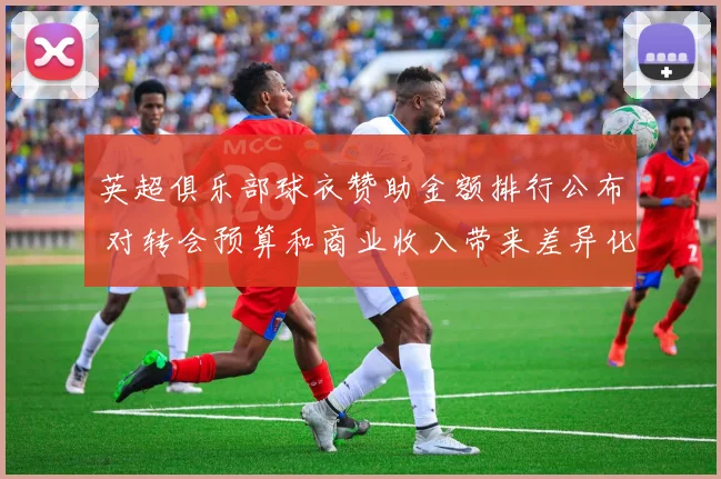 英超俱乐部球衣赞助金额排行公布 对转会预算和商业收入带来差异化影响