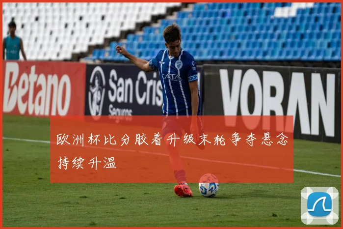 欧洲杯比分胶着升级末轮争夺悬念持续升温