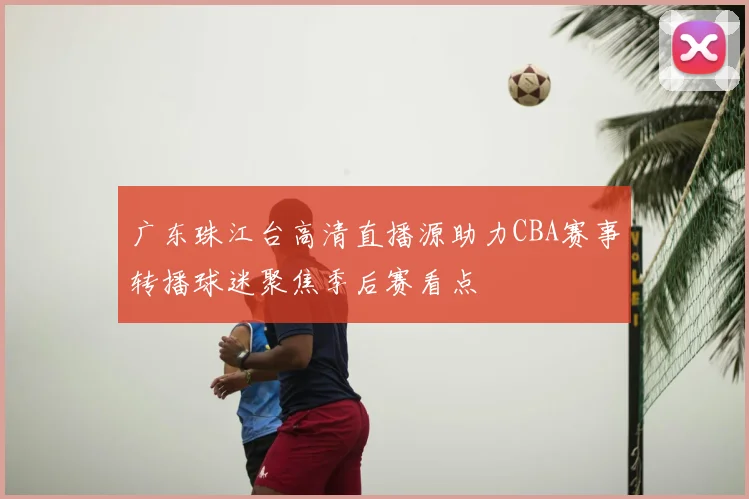 广东珠江台高清直播源助力CBA赛事转播球迷聚焦季后赛看点