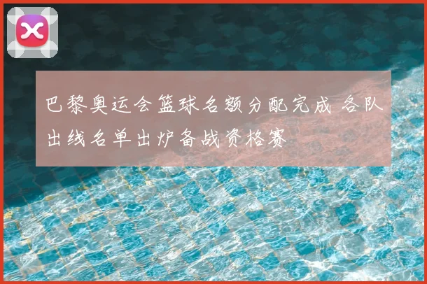 巴黎奥运会篮球名额分配完成 各队出线名单出炉备战资格赛