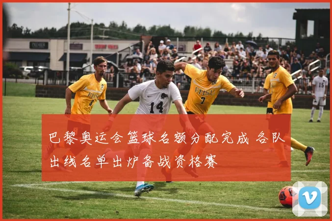 巴黎奥运会篮球名额分配完成 各队出线名单出炉备战资格赛