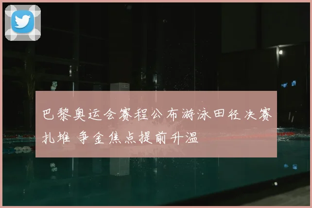 巴黎奥运会赛程公布游泳田径决赛扎堆 争金焦点提前升温