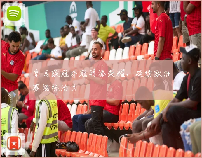 皇马欧冠夺冠再添荣耀,延续欧洲赛场统治力