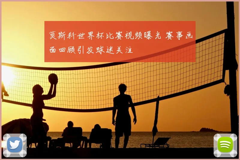 莫斯科世界杯比赛视频曝光 赛事画面回顾引发球迷关注