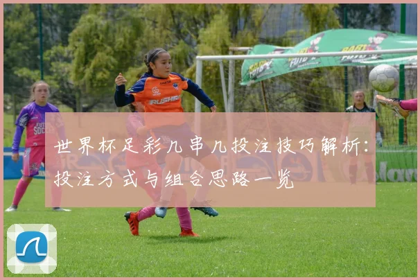 世界杯足彩几串几投注技巧解析：投注方式与组合思路一览